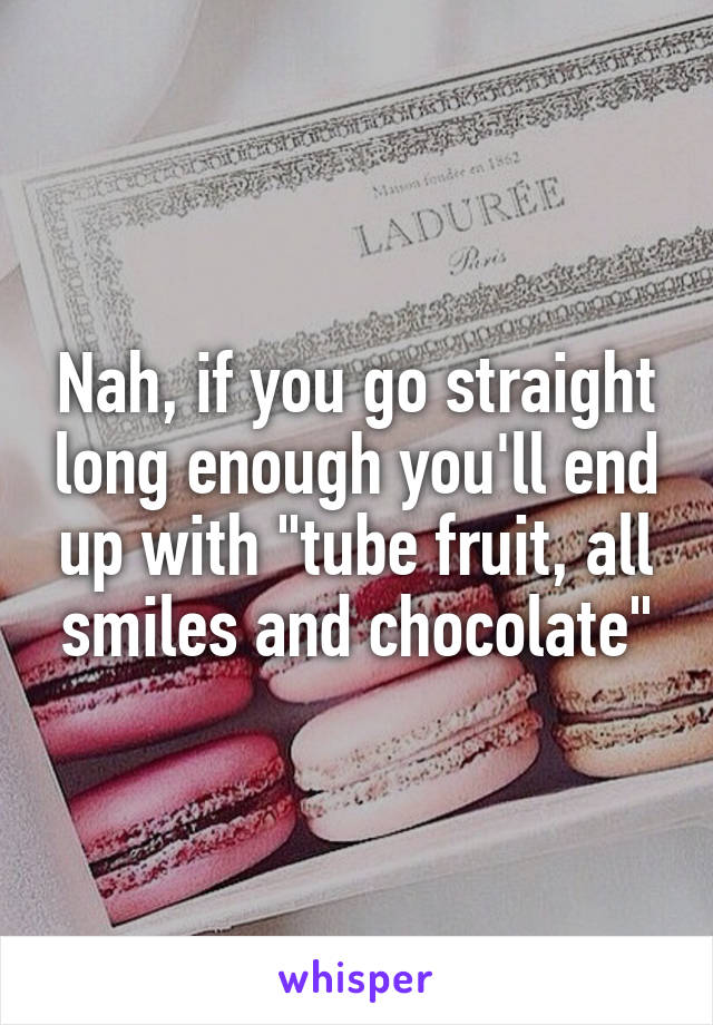 Nah, if you go straight long enough you'll end up with "tube fruit, all smiles and chocolate"