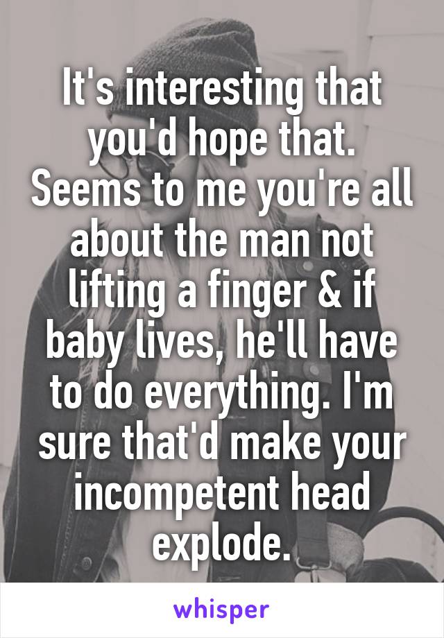 It's interesting that you'd hope that. Seems to me you're all about the man not lifting a finger & if baby lives, he'll have to do everything. I'm sure that'd make your incompetent head explode.