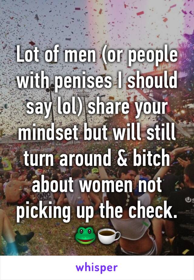 Lot of men (or people with penises I should say lol) share your mindset but will still turn around & bitch about women not picking up the check. 🐸☕️