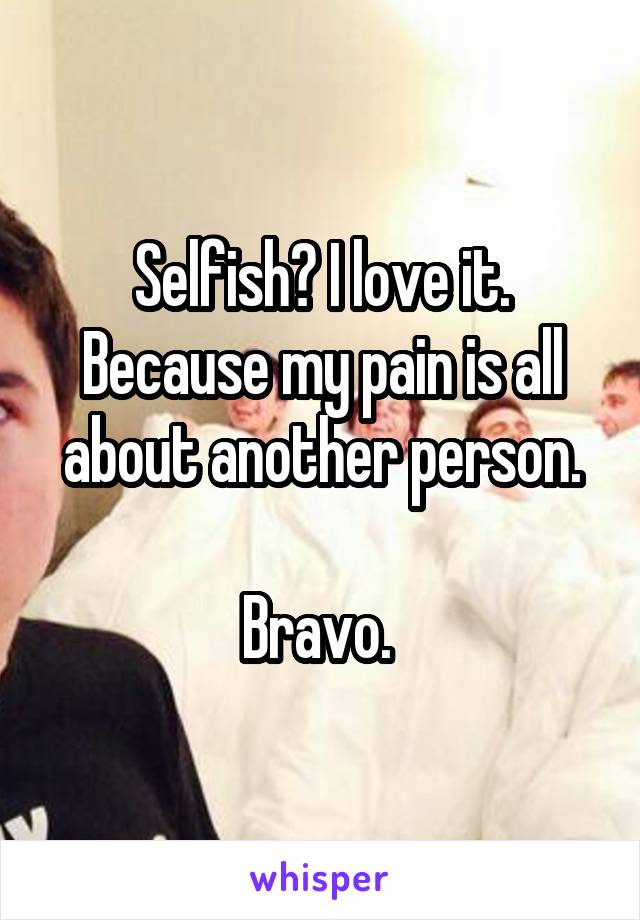 Selfish? I love it. Because my pain is all about another person.

Bravo. 