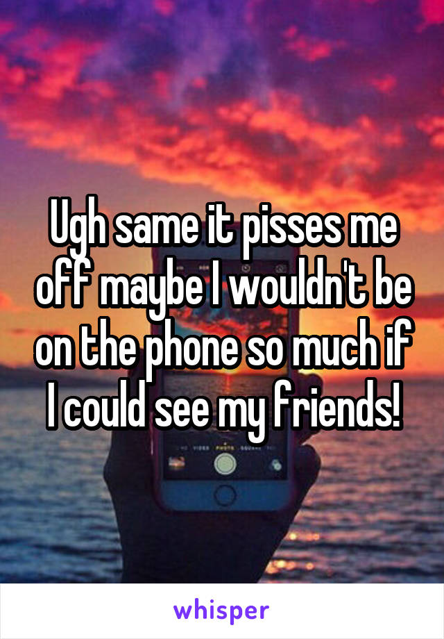 Ugh same it pisses me off maybe I wouldn't be on the phone so much if I could see my friends!