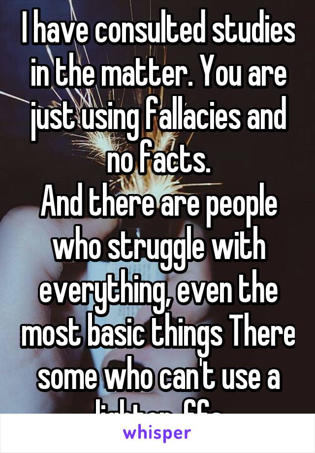 I have consulted studies in the matter. You are just using fallacies and no facts.
And there are people who struggle with everything, even the most basic things There some who can't use a lighter, ffs