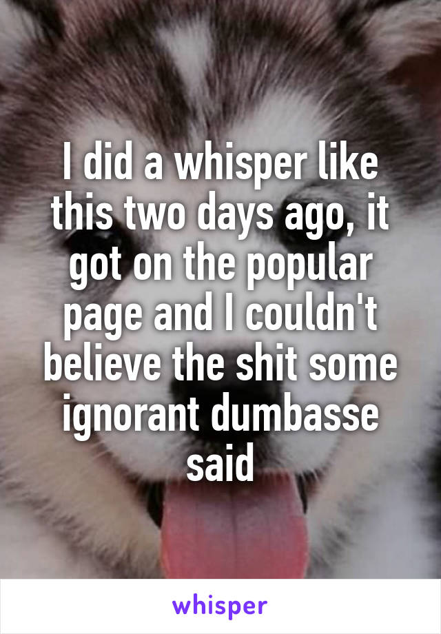 I did a whisper like this two days ago, it got on the popular page and I couldn't believe the shit some ignorant dumbasse said