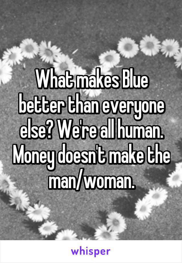 What makes Blue better than everyone else? We're all human. Money doesn't make the man/woman.