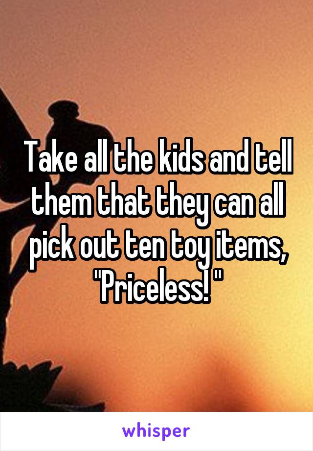 Take all the kids and tell them that they can all pick out ten toy items, "Priceless! "