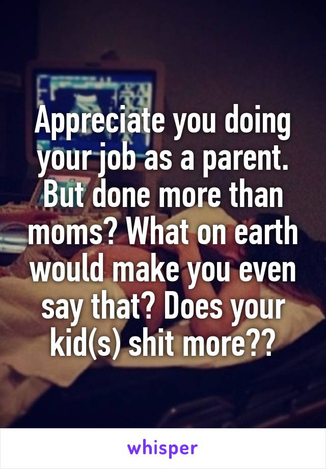 Appreciate you doing your job as a parent. But done more than moms? What on earth would make you even say that? Does your kid(s) shit more??