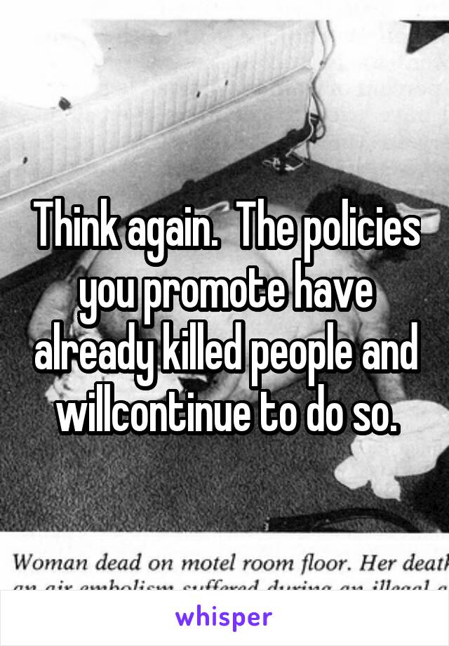 Think again.  The policies you promote have already killed people and willcontinue to do so.