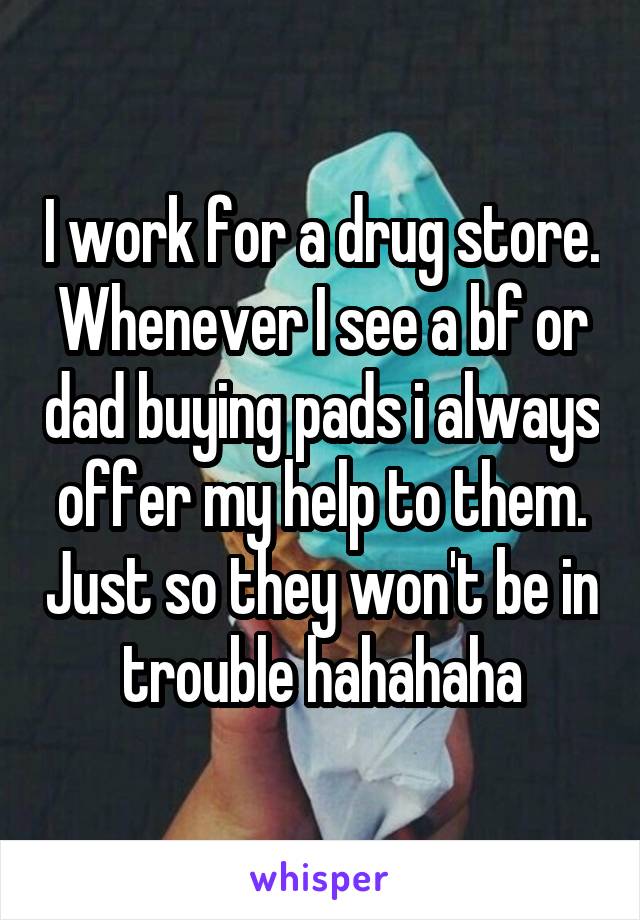 I work for a drug store. Whenever I see a bf or dad buying pads i always offer my help to them. Just so they won't be in trouble hahahaha