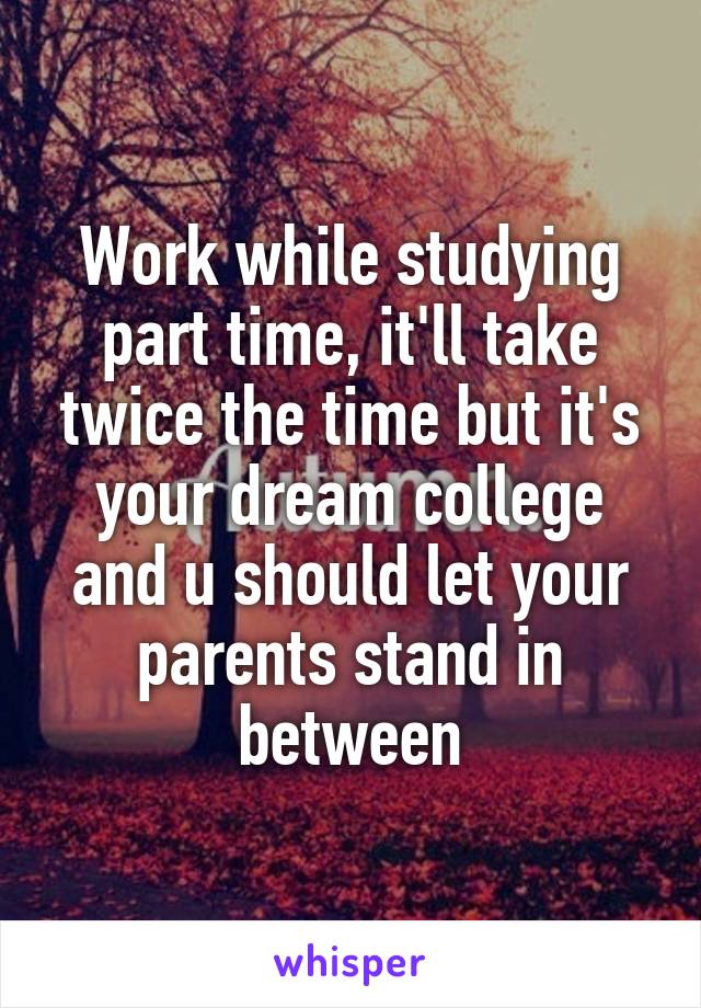 Work while studying part time, it'll take twice the time but it's your dream college and u should let your parents stand in between