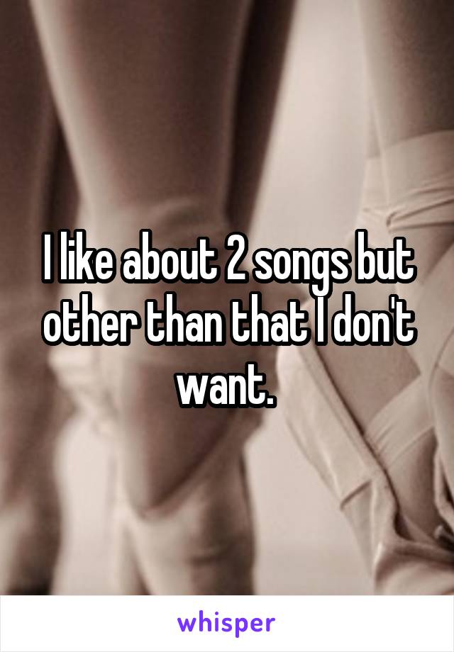 I like about 2 songs but other than that I don't want. 