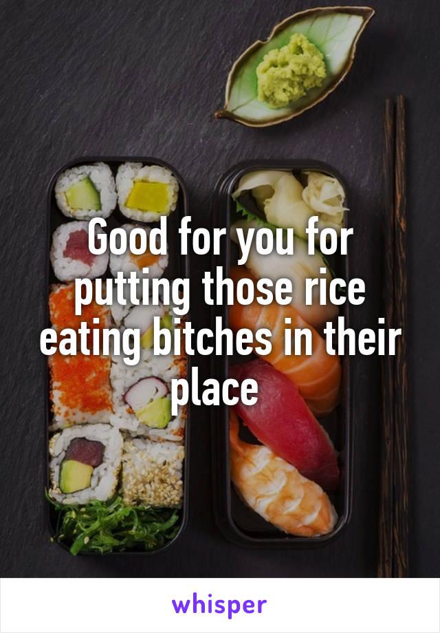 Good for you for putting those rice eating bitches in their place 