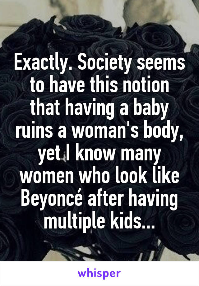 Exactly. Society seems to have this notion that having a baby ruins a woman's body, yet I know many women who look like Beyoncé after having multiple kids...