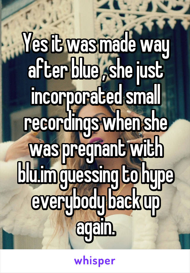 Yes it was made way after blue , she just incorporated small recordings when she was pregnant with blu.im guessing to hype everybody back up again.