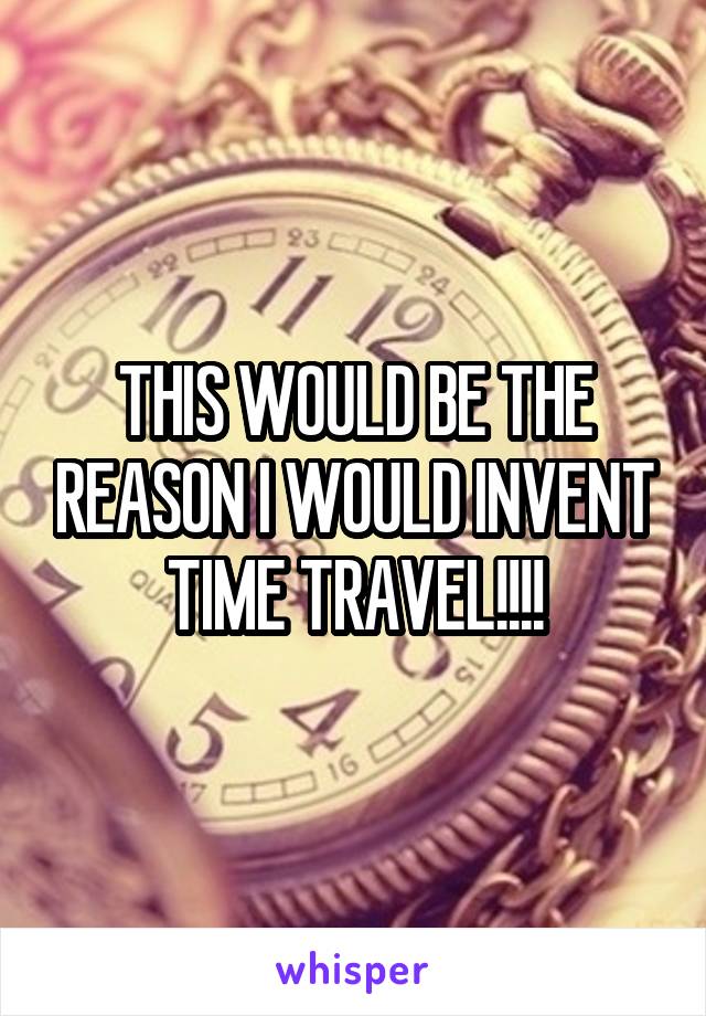 THIS WOULD BE THE REASON I WOULD INVENT TIME TRAVEL!!!!