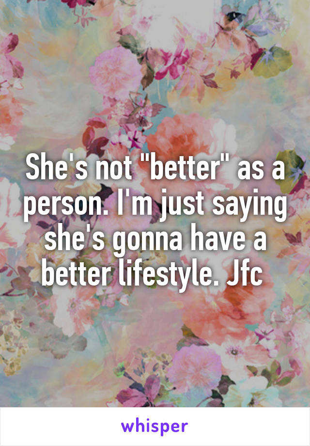 She's not "better" as a person. I'm just saying she's gonna have a better lifestyle. Jfc 