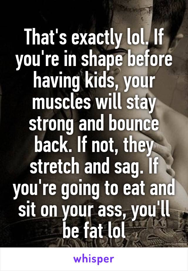 That's exactly lol. If you're in shape before having kids, your muscles will stay strong and bounce back. If not, they stretch and sag. If you're going to eat and sit on your ass, you'll be fat lol