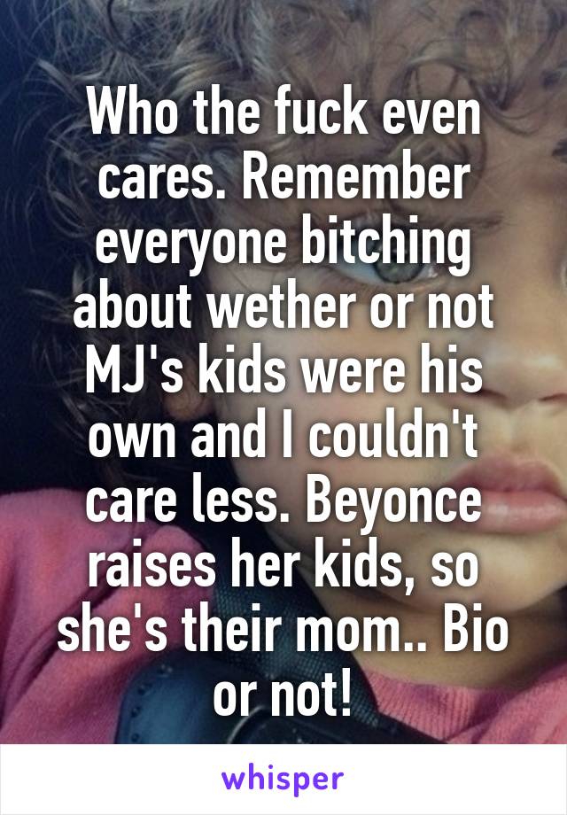 Who the fuck even cares. Remember everyone bitching about wether or not MJ's kids were his own and I couldn't care less. Beyonce raises her kids, so she's their mom.. Bio or not!