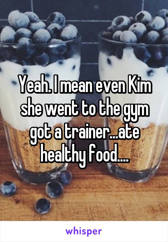 Yeah. I mean even Kim she went to the gym got a trainer...ate healthy food....