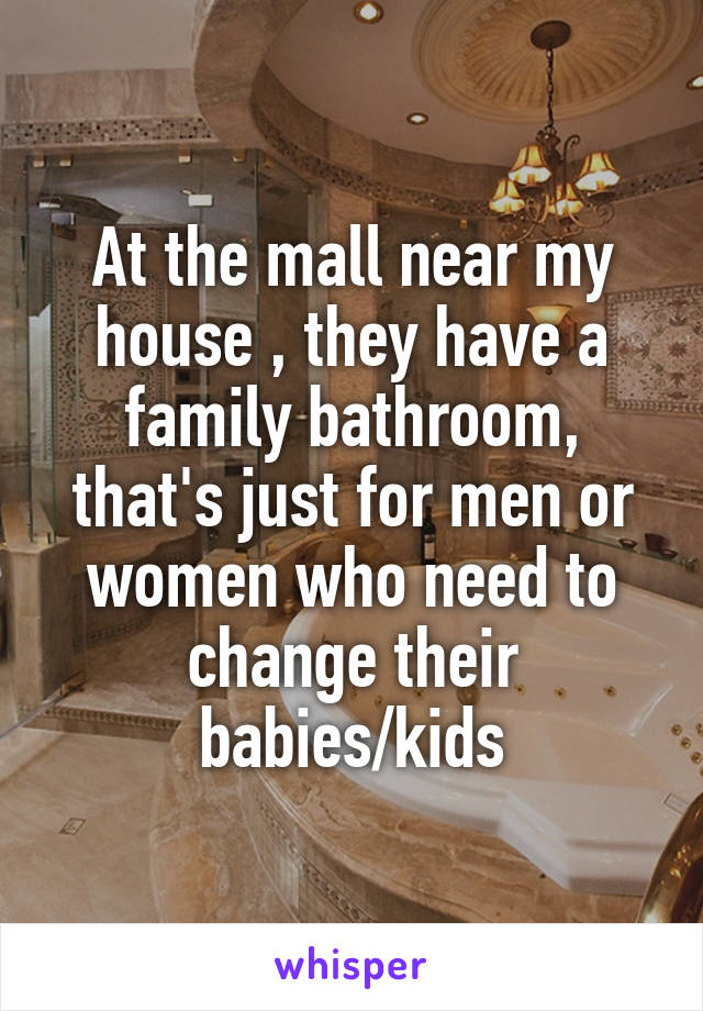 At the mall near my house , they have a family bathroom, that's just for men or women who need to change their babies/kids