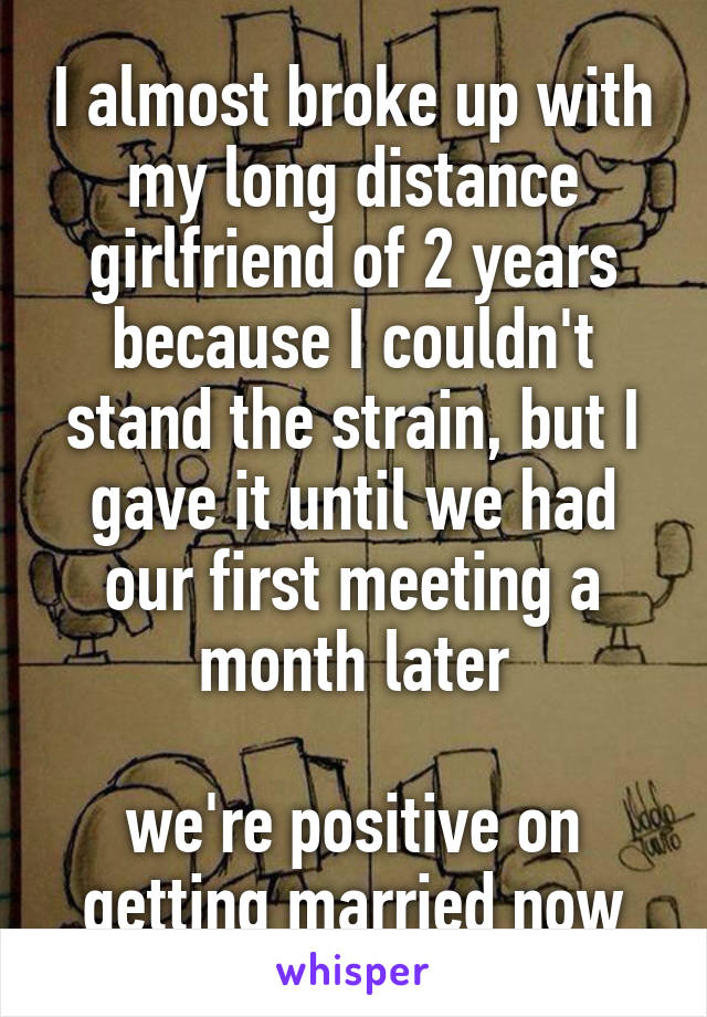 I almost broke up with my long distance girlfriend of 2 years because I couldn't stand the strain, but I gave it until we had our first meeting a month later

we're positive on getting married now