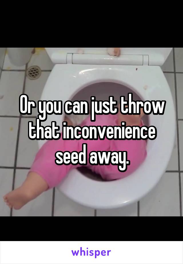 Or you can just throw that inconvenience seed away.