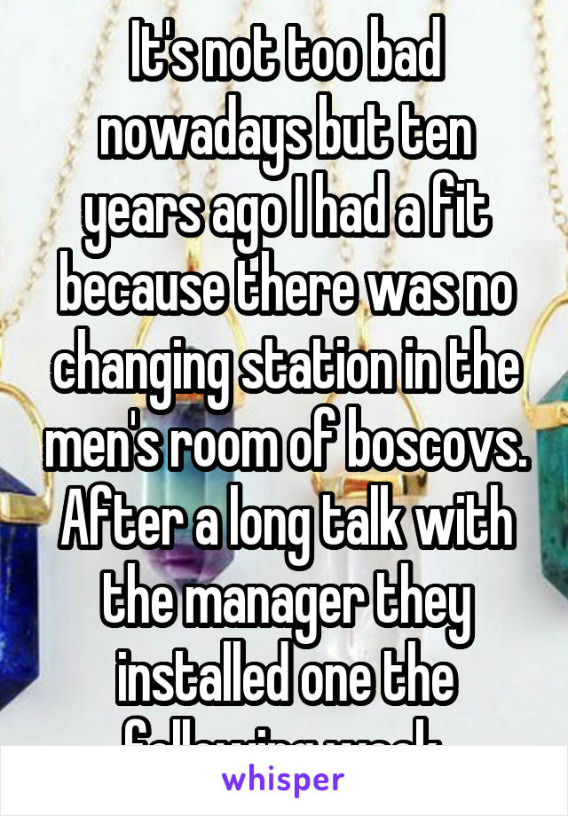 It's not too bad nowadays but ten years ago I had a fit because there was no changing station in the men's room of boscovs. After a long talk with the manager they installed one the following week.