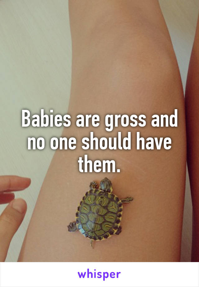 Babies are gross and no one should have them.