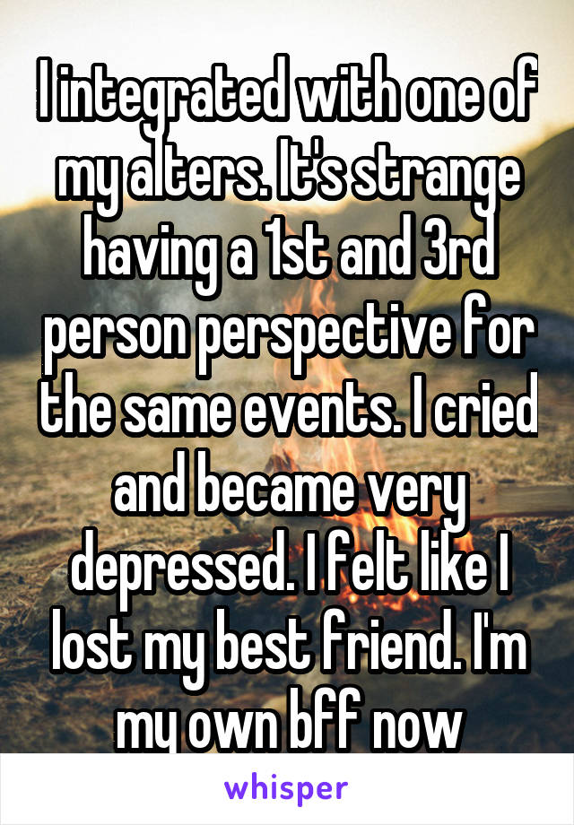 I integrated with one of my alters. It's strange having a 1st and 3rd person perspective for the same events. I cried and became very depressed. I felt like I lost my best friend. I'm my own bff now