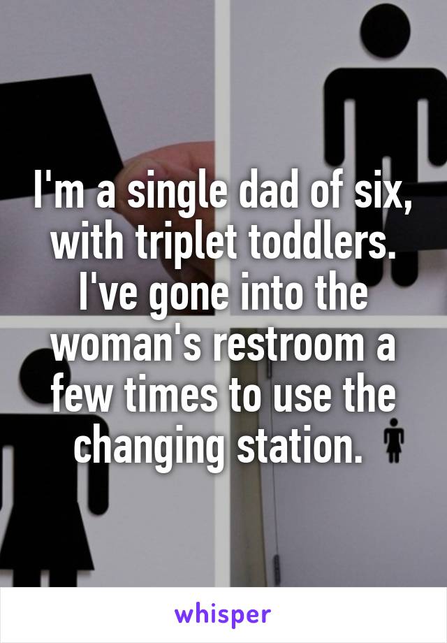 I'm a single dad of six, with triplet toddlers. I've gone into the woman's restroom a few times to use the changing station. 