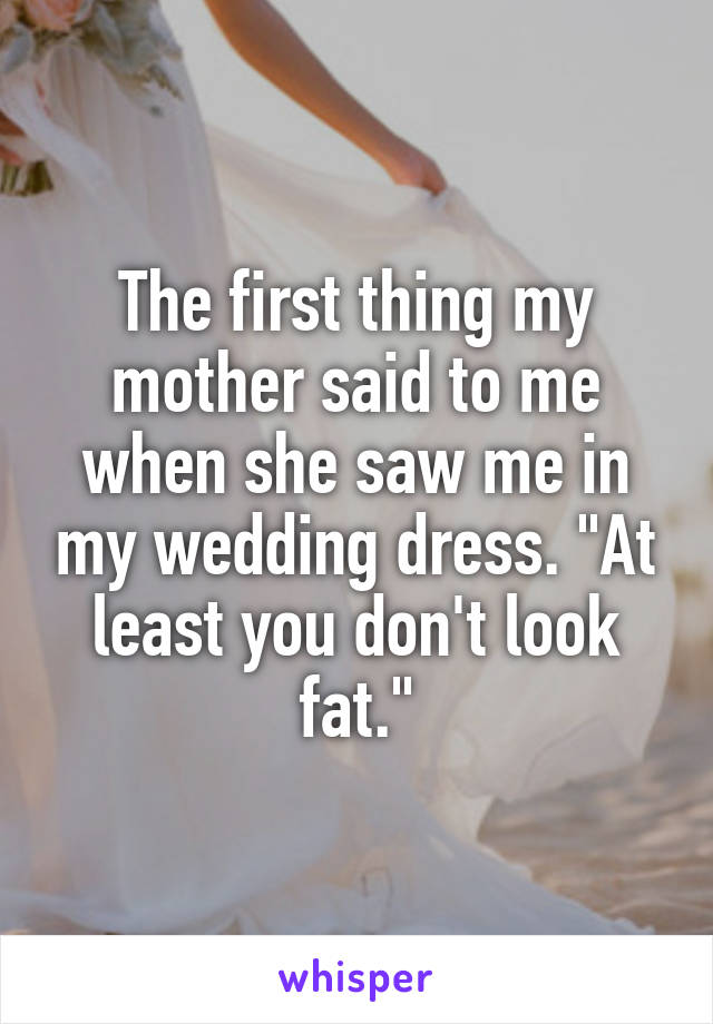 The first thing my mother said to me when she saw me in my wedding dress. "At least you don't look fat."