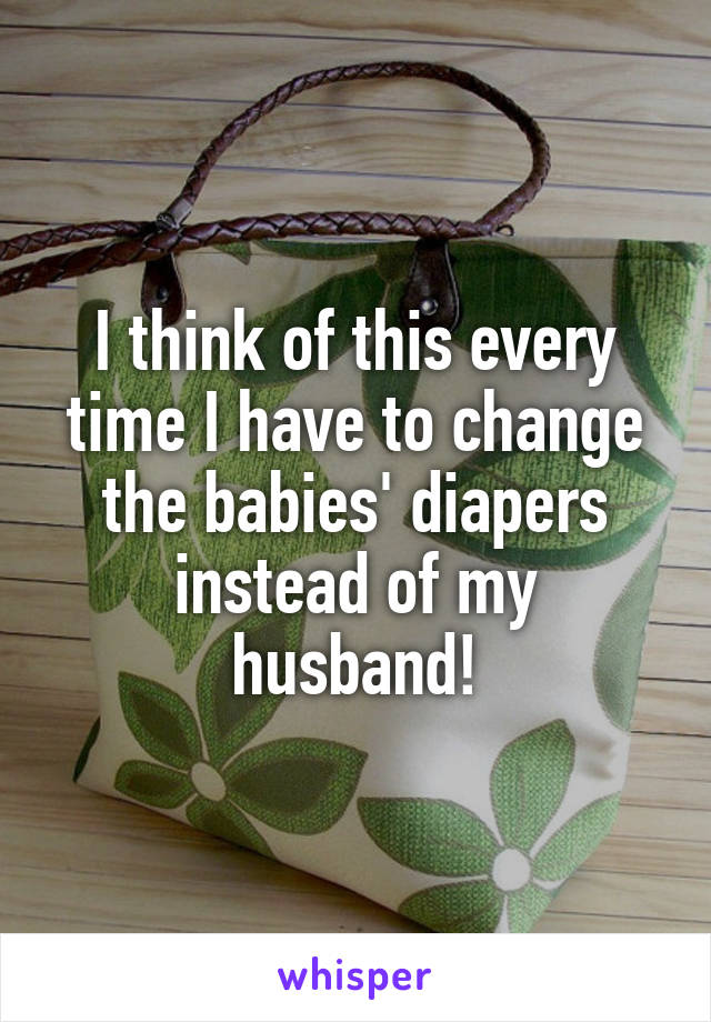 I think of this every time I have to change the babies' diapers instead of my husband!