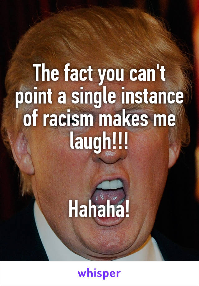 The fact you can't point a single instance of racism makes me laugh!!!


Hahaha!