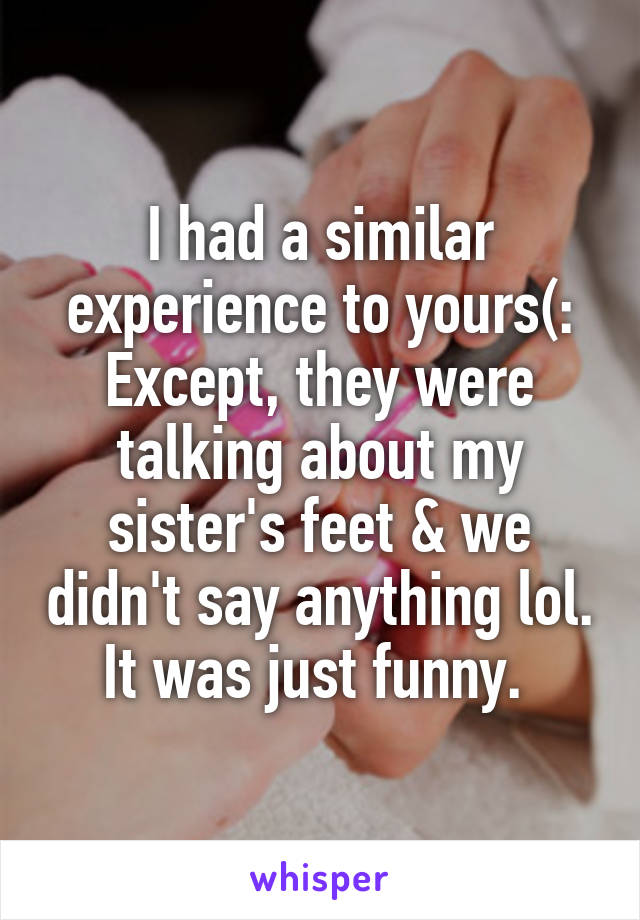 I had a similar experience to yours(: Except, they were talking about my sister's feet & we didn't say anything lol. It was just funny. 