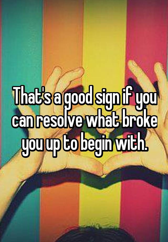 that-s-a-good-sign-if-you-can-resolve-what-broke-you-up-to-begin-with