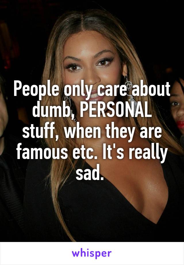 People only care about dumb, PERSONAL stuff, when they are famous etc. It's really sad. 