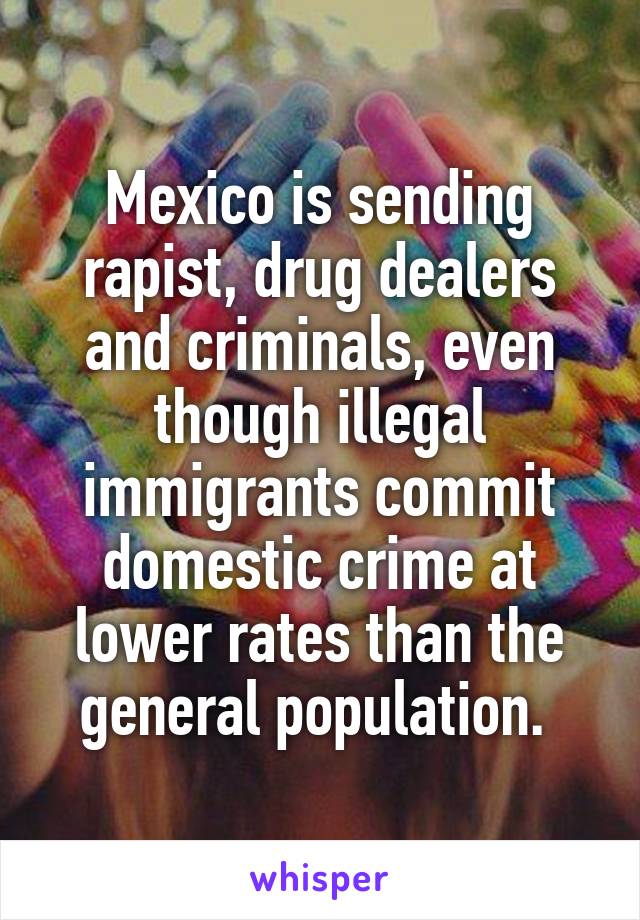 Mexico is sending rapist, drug dealers and criminals, even though illegal immigrants commit domestic crime at lower rates than the general population. 