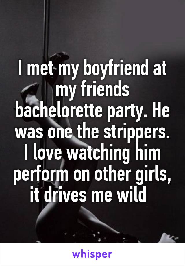 I met my boyfriend at my friends bachelorette party. He was one the strippers. I love watching him perform on other girls, it drives me wild  