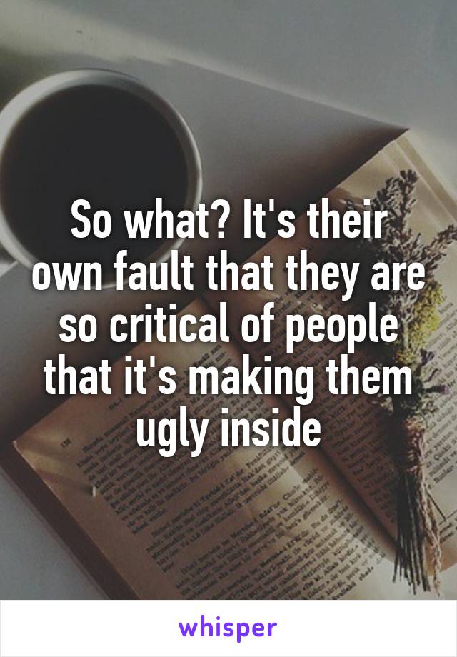 So what? It's their own fault that they are so critical of people that it's making them ugly inside