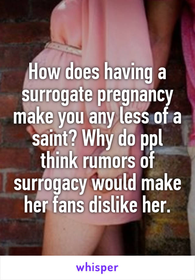 How does having a surrogate pregnancy make you any less of a saint? Why do ppl think rumors of surrogacy would make her fans dislike her.