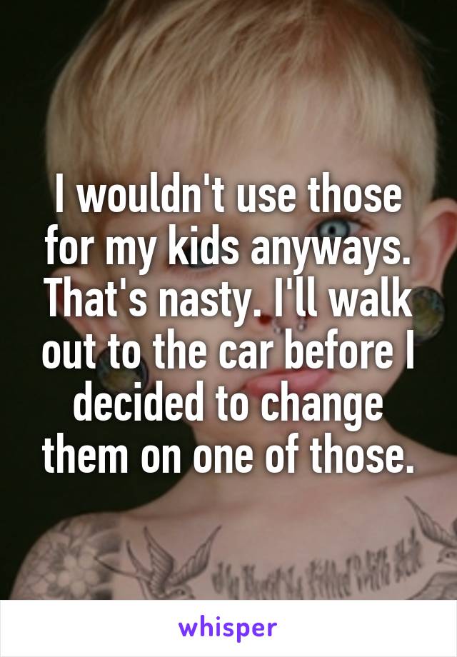 I wouldn't use those for my kids anyways. That's nasty. I'll walk out to the car before I decided to change them on one of those.