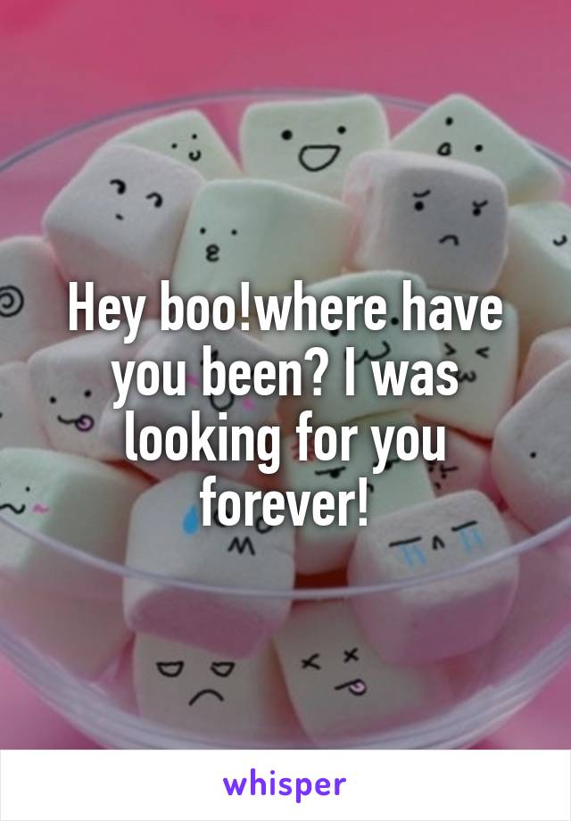 Hey boo!where have you been? I was looking for you forever!