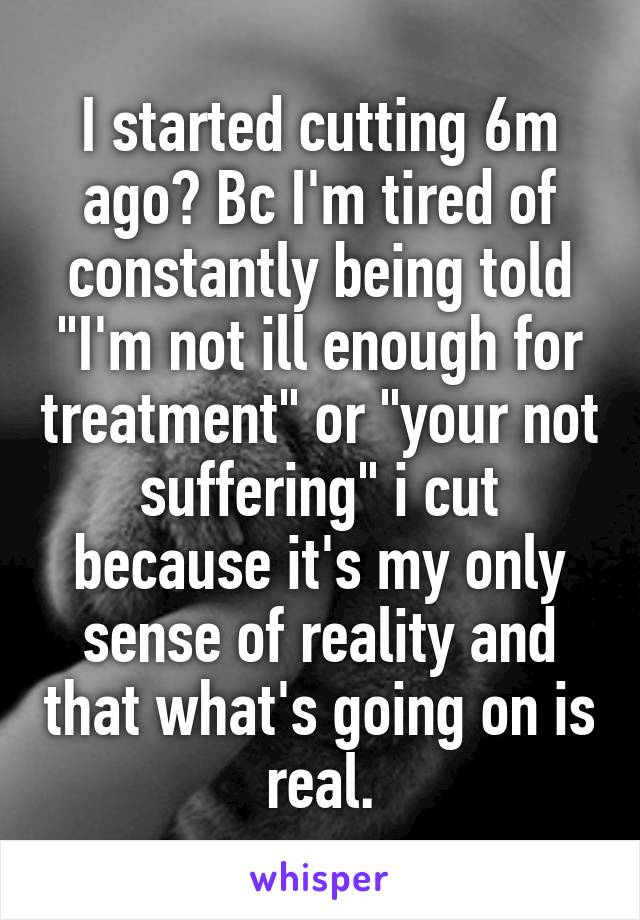 I started cutting 6m ago? Bc I'm tired of constantly being told "I'm not ill enough for treatment" or "your not suffering" i cut because it's my only sense of reality and that what's going on is real.