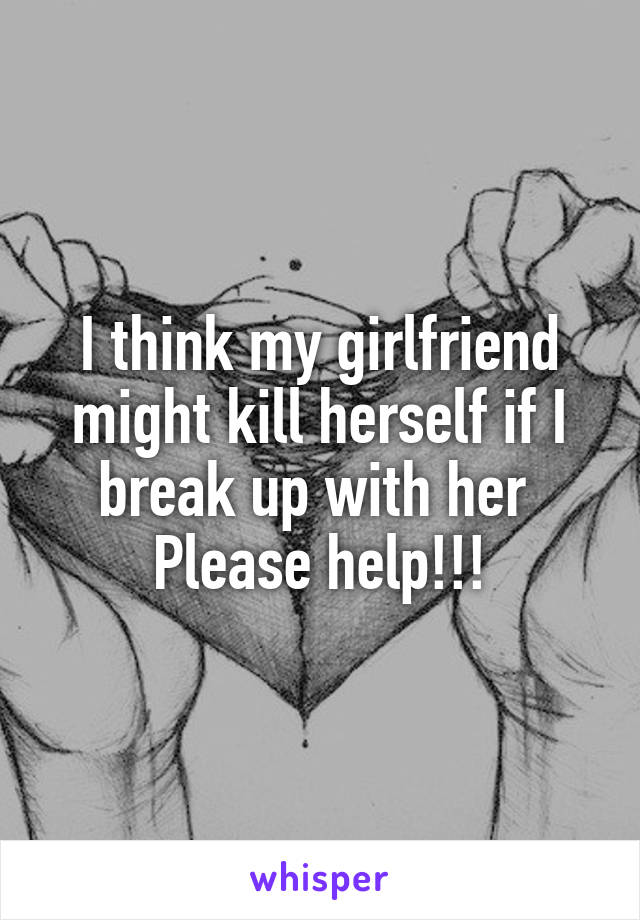 I think my girlfriend might kill herself if I break up with her 
Please help!!!