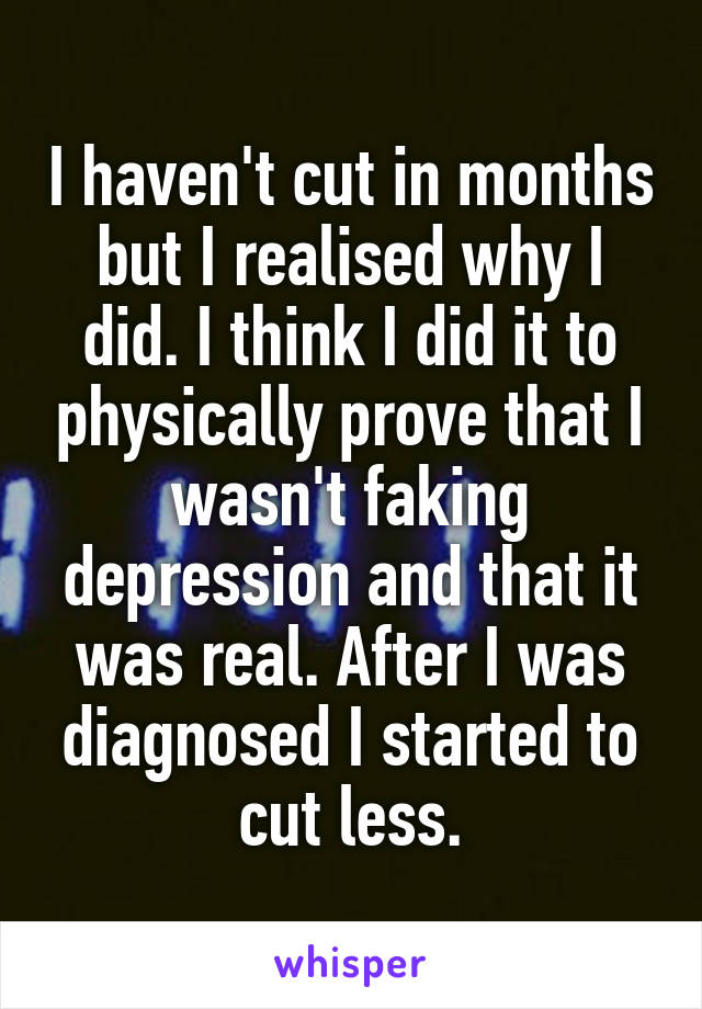 I haven't cut in months but I realised why I did. I think I did it to physically prove that I wasn't faking depression and that it was real. After I was diagnosed I started to cut less.