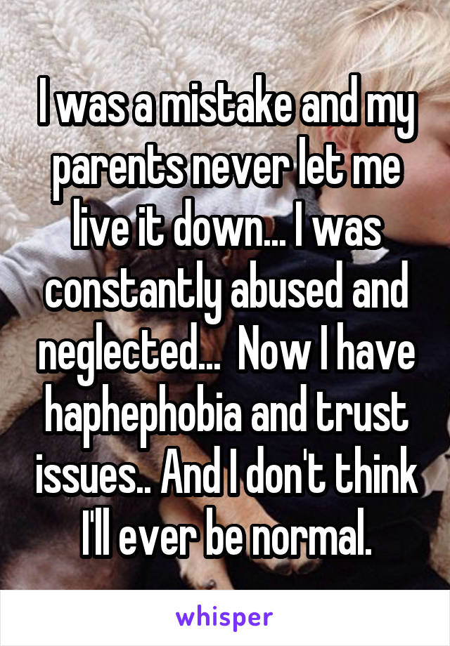 I was a mistake and my parents never let me live it down... I was constantly abused and neglected...  Now I have haphephobia and trust issues.. And I don't think I'll ever be normal.