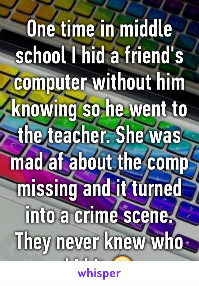 One time in middle school I hid a friend's computer without him knowing so he went to the teacher. She was mad af about the comp missing and it turned into a crime scene. They never knew who hid it.😂