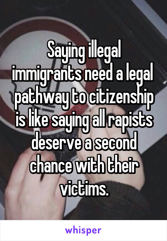 Saying illegal immigrants need a legal  pathway to citizenship is like saying all rapists deserve a second chance with their victims.