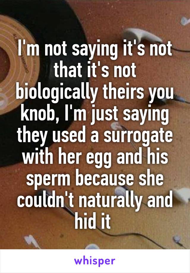 I'm not saying it's not that it's not biologically theirs you knob, I'm just saying they used a surrogate with her egg and his sperm because she couldn't naturally and hid it 