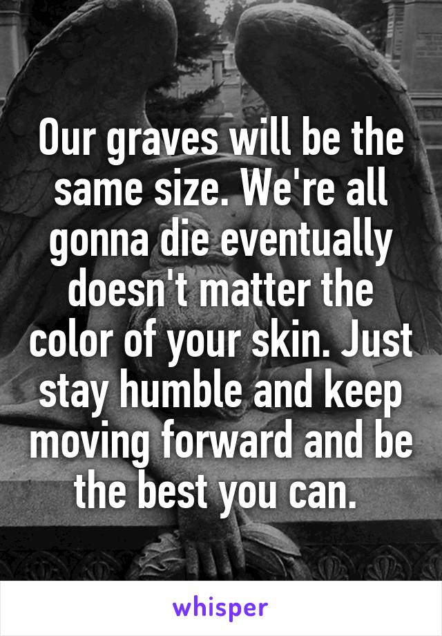 Our graves will be the same size. We're all gonna die eventually doesn't matter the color of your skin. Just stay humble and keep moving forward and be the best you can. 
