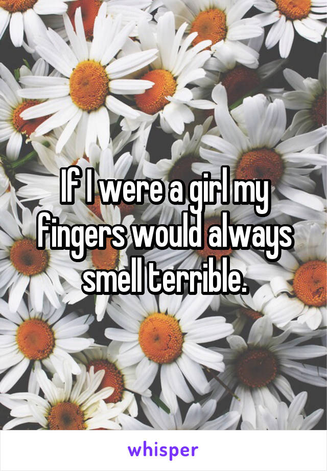 If I were a girl my fingers would always smell terrible.